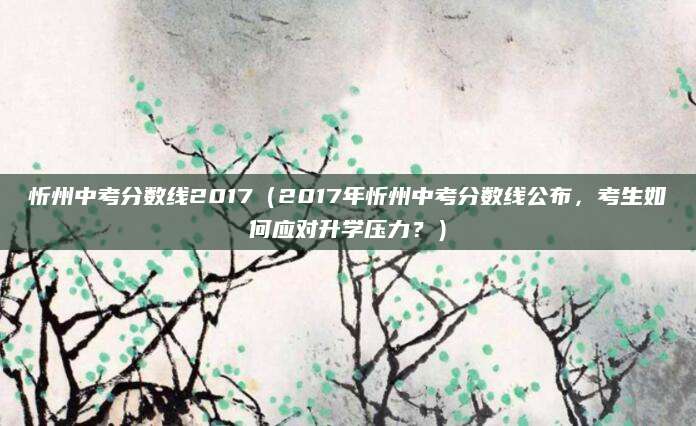 忻州中考分数线2017（2017年忻州中考分数线公布，考生如何应对升学压力？）