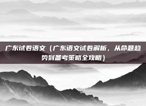 广东试卷语文（广东语文试卷解析，从命题趋势到备考策略全攻略）