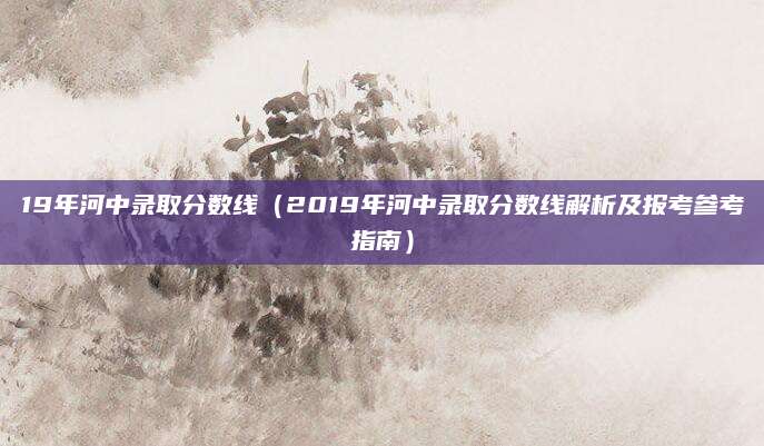 19年河中录取分数线（2019年河中录取分数线解析及报考参考指南）