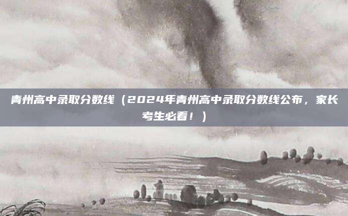 青州高中录取分数线（2024年青州高中录取分数线公布，家长考生必看！）