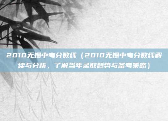 2010无锡中考分数线（2010无锡中考分数线解读与分析，了解当年录取趋势与备考策略）