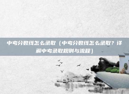 中考分数线怎么录取（中考分数线怎么录取？详解中考录取规则与流程）