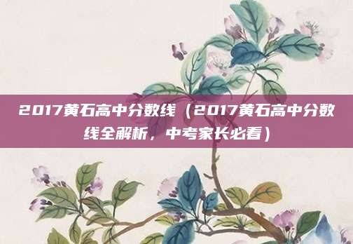 2017黄石高中分数线（2017黄石高中分数线全解析，中考家长必看）
