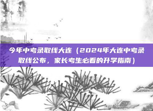 今年中考录取线大连（2024年大连中考录取线公布，家长考生必看的升学指南）