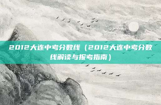 2012大连中考分数线（2012大连中考分数线解读与报考指南）