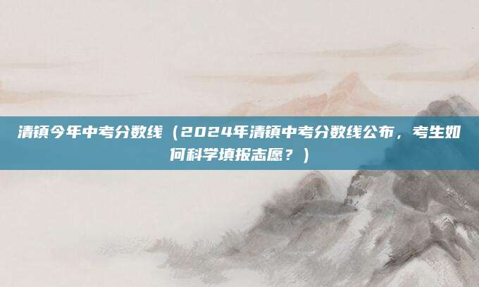 清镇今年中考分数线（2024年清镇中考分数线公布，考生如何科学填报志愿？）