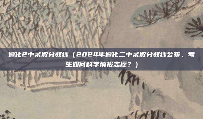 遵化2中录取分数线（2024年遵化二中录取分数线公布，考生如何科学填报志愿？）