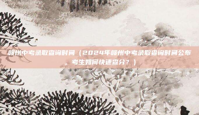 赣州中考录取查询时间（2024年赣州中考录取查询时间公布，考生如何快速查分？）