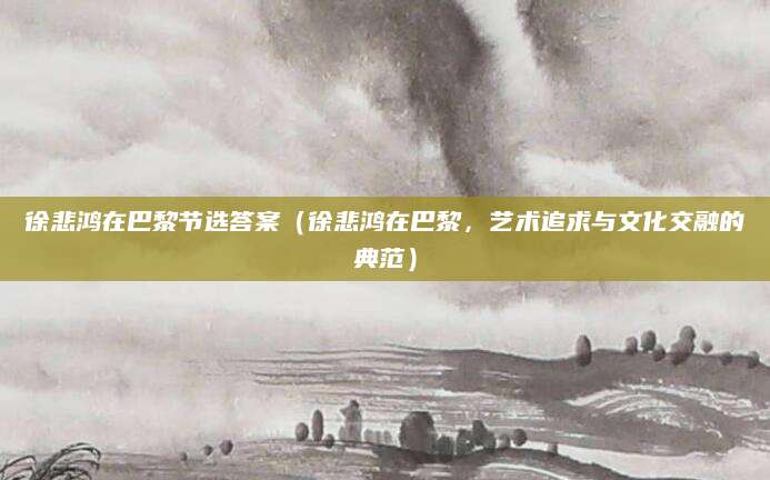 徐悲鸿在巴黎节选答案（徐悲鸿在巴黎，艺术追求与文化交融的典范）