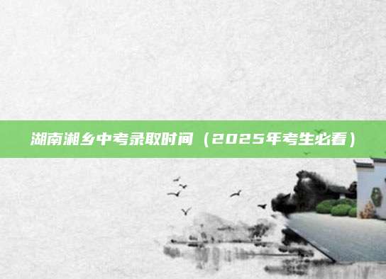 湖南湘乡中考录取时间（2025年考生必看）