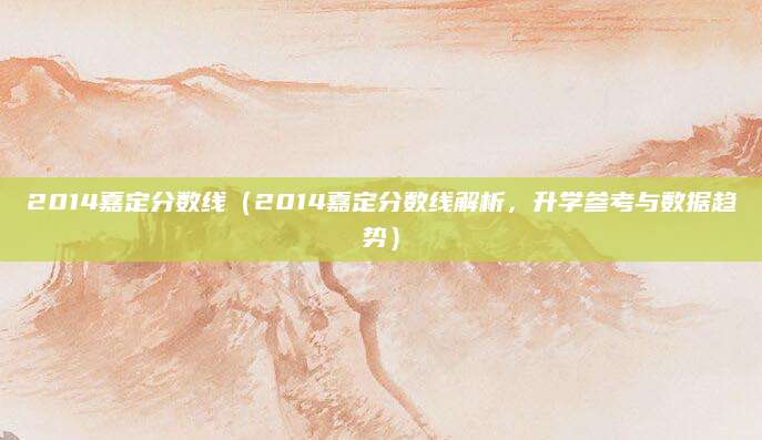 2014嘉定分数线（2014嘉定分数线解析，升学参考与数据趋势）