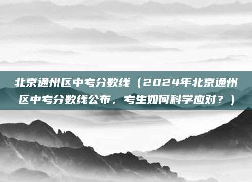 北京通州区中考分数线（2024年北京通州区中考分数线公布，考生如何科学应对？）