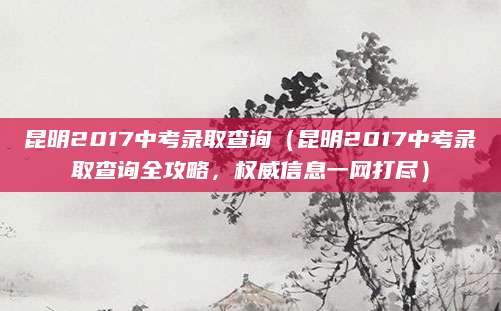 昆明2017中考录取查询（昆明2017中考录取查询全攻略，权威信息一网打尽）
