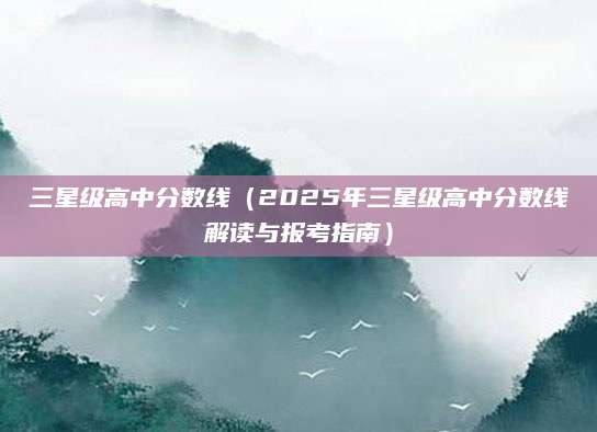 三星级高中分数线（2025年三星级高中分数线解读与报考指南）