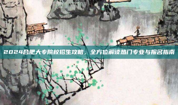 2024合肥大专院校招生攻略，全方位解读热门专业与报名指南