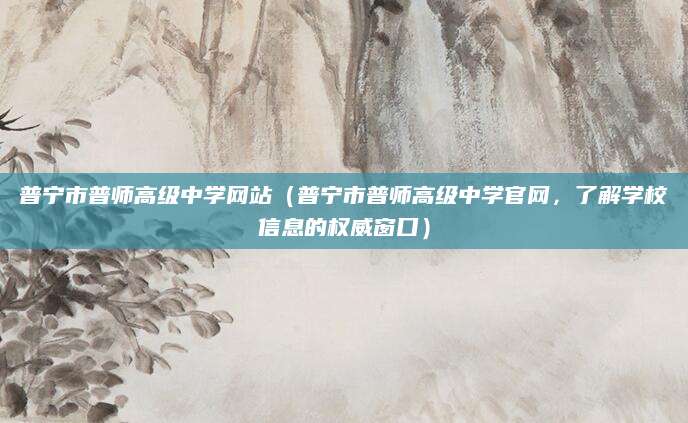 普宁市普师高级中学网站（普宁市普师高级中学官网，了解学校信息的权威窗口）
