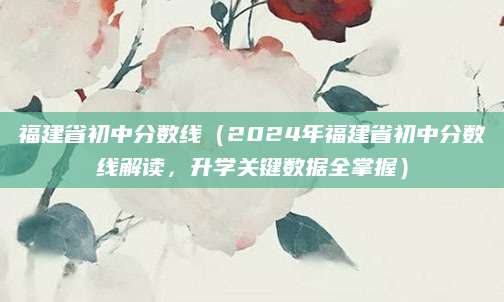 福建省初中分数线（2024年福建省初中分数线解读，升学关键数据全掌握）