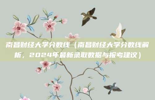 南昌财经大学分数线（南昌财经大学分数线解析，2024年最新录取数据与报考建议）