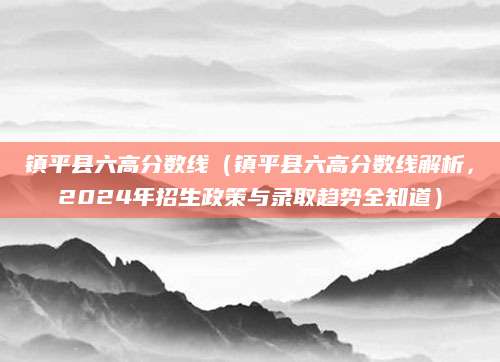 镇平县六高分数线（镇平县六高分数线解析，2024年招生政策与录取趋势全知道）