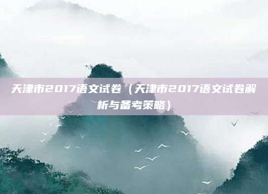 天津市2017语文试卷（天津市2017语文试卷解析与备考策略）
