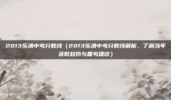 2013乐清中考分数线（2013乐清中考分数线解析，了解当年录取趋势与备考建议）