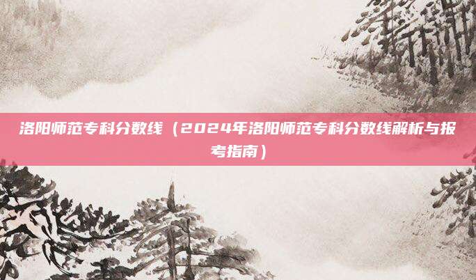 洛阳师范专科分数线（2024年洛阳师范专科分数线解析与报考指南）
