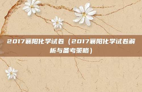 2017襄阳化学试卷（2017襄阳化学试卷解析与备考策略）