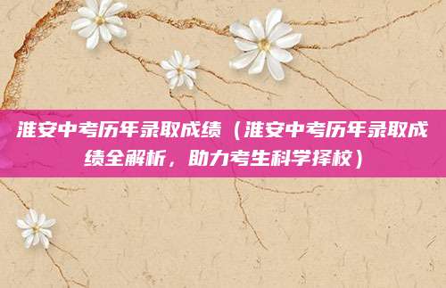 淮安中考历年录取成绩（淮安中考历年录取成绩全解析，助力考生科学择校）