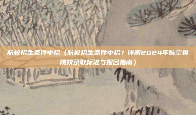航校招生条件中招（航校招生条件中招？详解2024年航空类院校录取标准与报名指南）