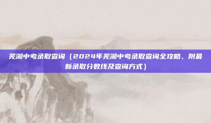 芜湖中考录取查询（2024年芜湖中考录取查询全攻略，附最新录取分数线及查询方式）