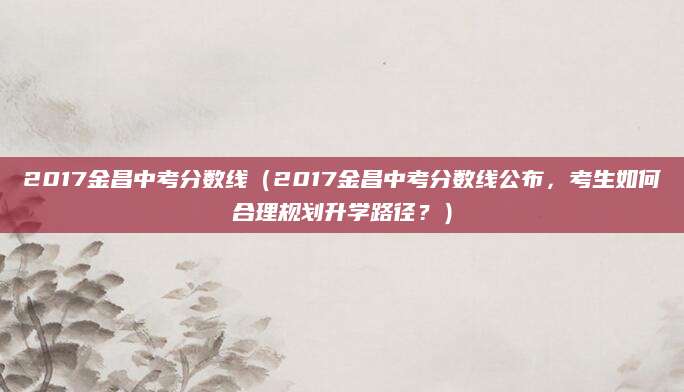 2017金昌中考分数线（2017金昌中考分数线公布，考生如何合理规划升学路径？）