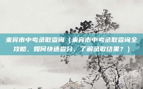 来宾市中考录取查询（来宾市中考录取查询全攻略，如何快速查分、了解录取结果？）