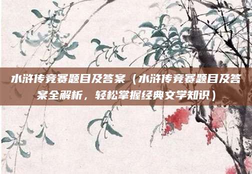 水浒传竞赛题目及答案（水浒传竞赛题目及答案全解析，轻松掌握经典文学知识）