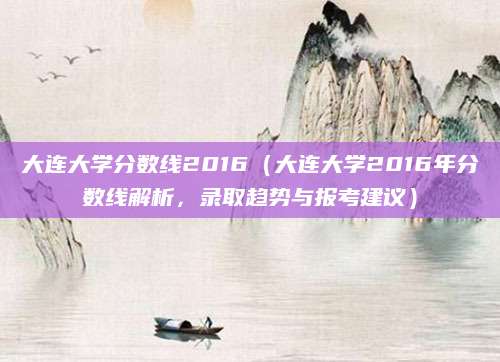 大连大学分数线2016（大连大学2016年分数线解析，录取趋势与报考建议）
