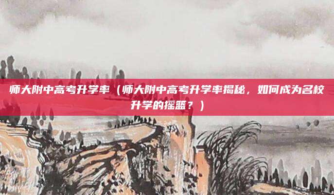 师大附中高考升学率（师大附中高考升学率揭秘，如何成为名校升学的摇篮？）