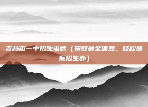 吉林市一中招生电话（获取最全信息，轻松联系招生办）