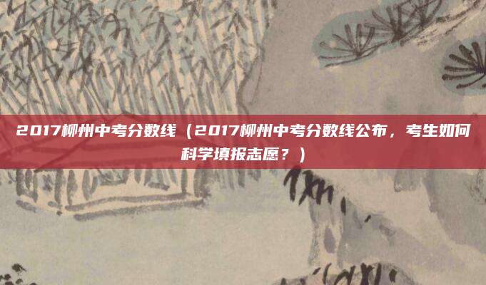 2017柳州中考分数线（2017柳州中考分数线公布，考生如何科学填报志愿？）