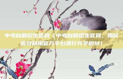 中考自助招生官网（中考自助招生官网，如何高效利用官方平台进行升学规划）