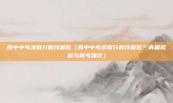 西中中考录取分数线最低（西中中考录取分数线最低？真相揭秘与报考建议）