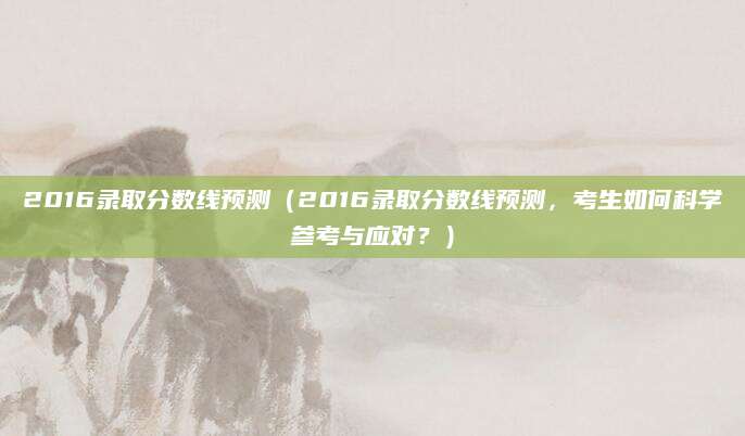 2016录取分数线预测（2016录取分数线预测，考生如何科学参考与应对？）