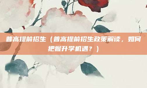 普高提前招生（普高提前招生政策解读，如何把握升学机遇？）