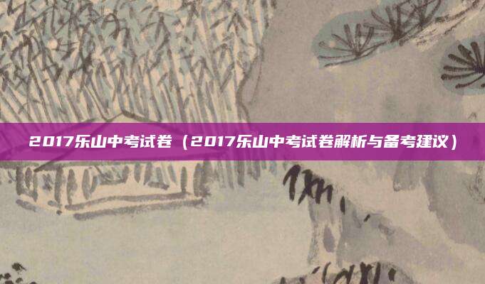 2017乐山中考试卷（2017乐山中考试卷解析与备考建议）