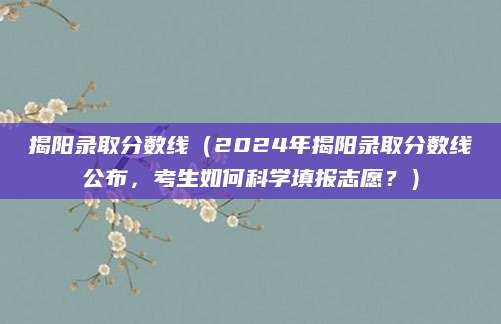 揭阳录取分数线（2024年揭阳录取分数线公布，考生如何科学填报志愿？）