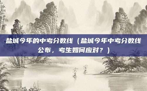 盐城今年的中考分数线（盐城今年中考分数线公布，考生如何应对？）