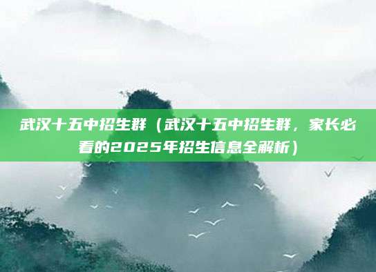 武汉十五中招生群（武汉十五中招生群，家长必看的2025年招生信息全解析）