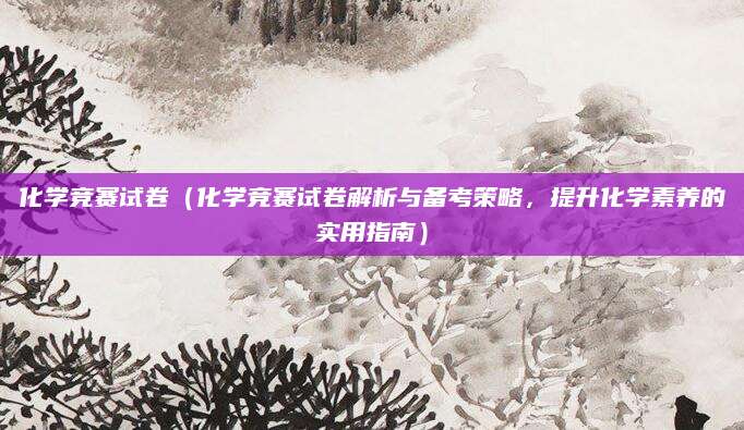 化学竞赛试卷（化学竞赛试卷解析与备考策略，提升化学素养的实用指南）