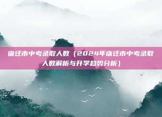 宿迁市中考录取人数（2024年宿迁市中考录取人数解析与升学趋势分析）