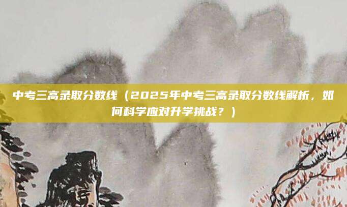 中考三高录取分数线（2025年中考三高录取分数线解析，如何科学应对升学挑战？）