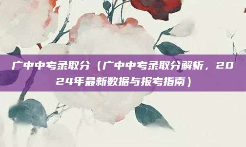 广中中考录取分（广中中考录取分解析，2024年最新数据与报考指南）
