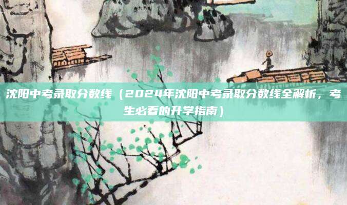 沈阳中考录取分数线（2024年沈阳中考录取分数线全解析，考生必看的升学指南）